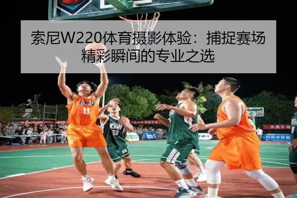 索尼W220体育摄影体验：捕捉赛场精彩瞬间的专业之选